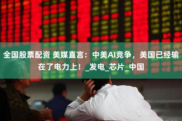 全国股票配资 美媒直言：中美AI竞争，美国已经输在了电力上！_发电_芯片_中国