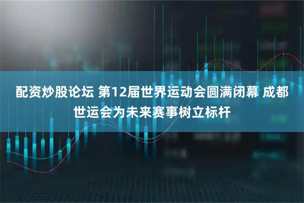 配资炒股论坛 第12届世界运动会圆满闭幕 成都世运会为未来赛事树立标杆