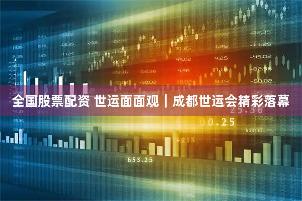 全国股票配资 世运面面观｜成都世运会精彩落幕