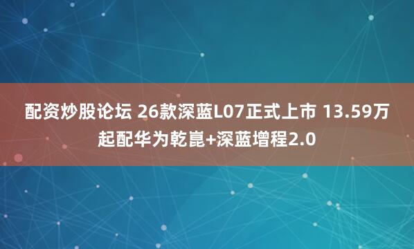 配资炒股论坛 26款深蓝L07正式上市 13.59万起配华为乾崑+深蓝增程2.0