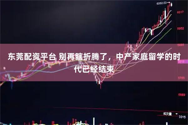 东莞配资平台 别再瞎折腾了，中产家庭留学的时代已经结束