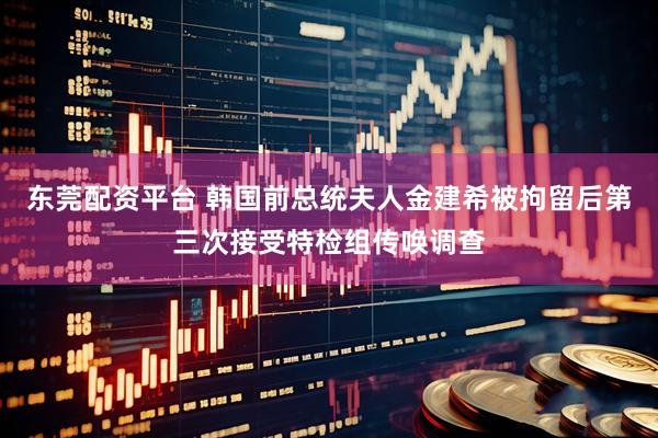 东莞配资平台 韩国前总统夫人金建希被拘留后第三次接受特检组传唤调查