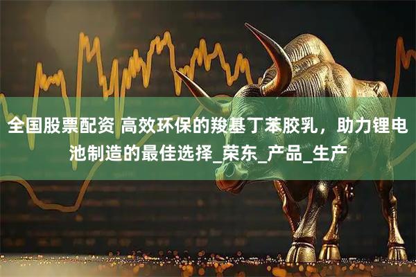 全国股票配资 高效环保的羧基丁苯胶乳，助力锂电池制造的最佳选择_荣东_产品_生产