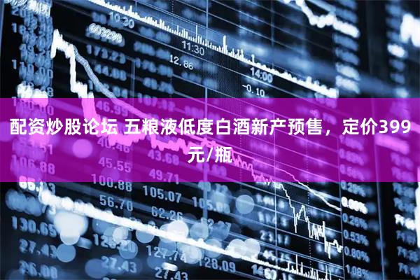 配资炒股论坛 五粮液低度白酒新产预售，定价399元/瓶