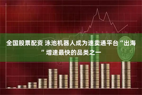 全国股票配资 泳池机器人成为速卖通平台“出海”增速最快的品类之一