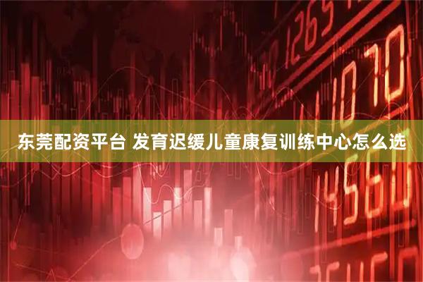 东莞配资平台 发育迟缓儿童康复训练中心怎么选