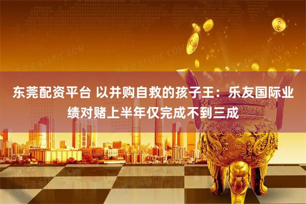 东莞配资平台 以并购自救的孩子王：乐友国际业绩对赌上半年仅完成不到三成
