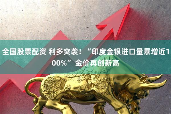 全国股票配资 利多突袭！“印度金银进口量暴增近100%” 金价再创新高