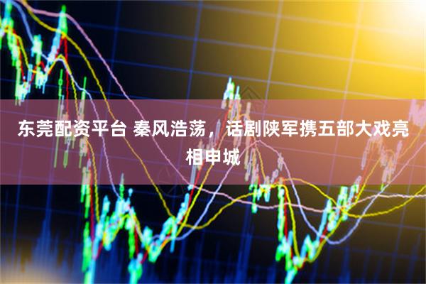 东莞配资平台 秦风浩荡，话剧陕军携五部大戏亮相申城