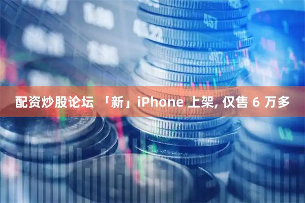 配资炒股论坛 「新」iPhone 上架, 仅售 6 万多