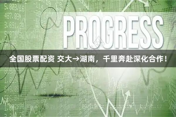 全国股票配资 交大→湖南,千里奔赴深化合作!