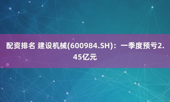 配资排名 建设机械(600984.SH)：一季度预亏2.45亿元
