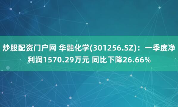 炒股配资门户网 华融化学(301256.SZ)：一季度净利润1570.29万元 同比下降26.66%