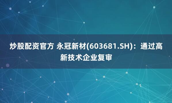 炒股配资官方 永冠新材(603681.SH)：通过高新技术企业复审