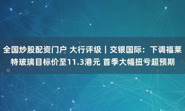 全国炒股配资门户 大行评级｜交银国际：下调福莱特玻璃目标价至11.3港元 首季大幅扭亏超预期