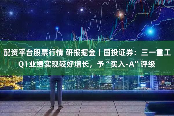 配资平台股票行情 研报掘金丨国投证券：三一重工Q1业绩实现较好增长，予“买入-A”评级