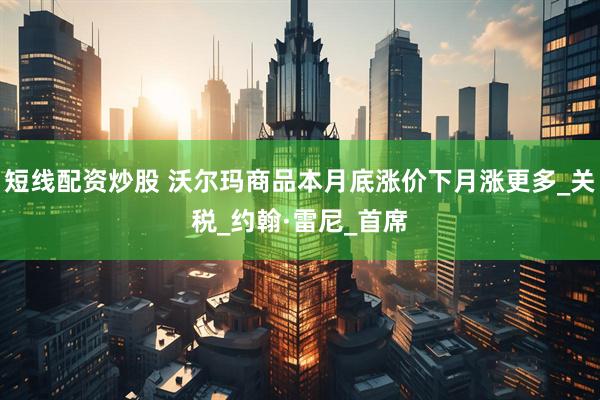 短线配资炒股 沃尔玛商品本月底涨价下月涨更多_关税_约翰·雷尼_首席