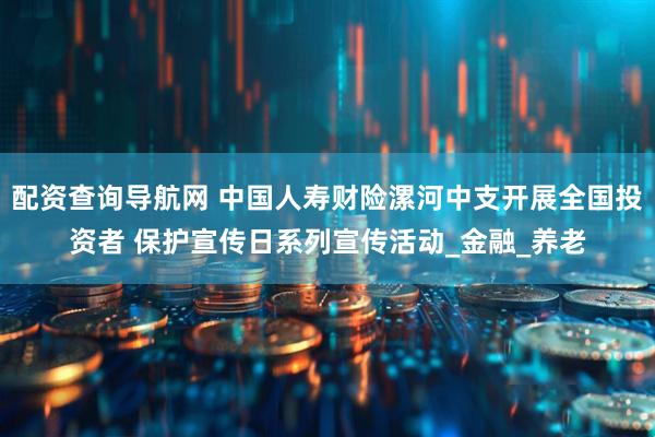配资查询导航网 中国人寿财险漯河中支开展全国投资者 保护宣传日系列宣传活动_金融_养老