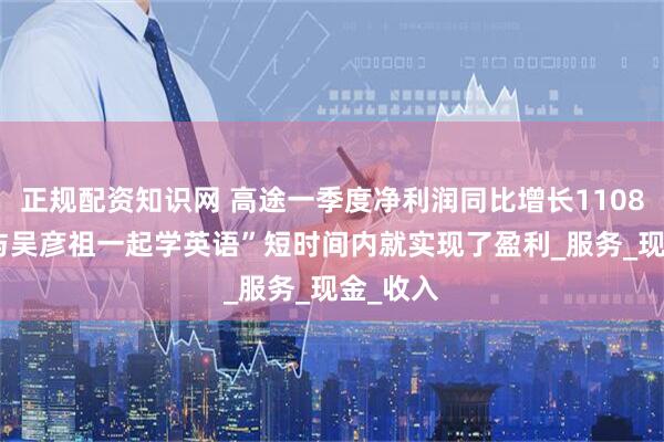 正规配资知识网 高途一季度净利润同比增长1108%： “与吴彦祖一起学英语”短时间内就实现了盈利_服务_现金_收入