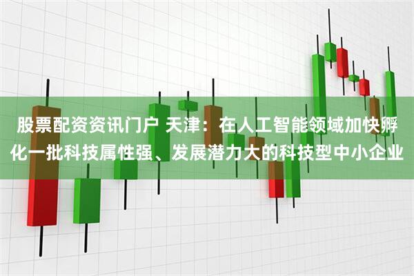 股票配资资讯门户 天津：在人工智能领域加快孵化一批科技属性强、发展潜力大的科技型中小企业