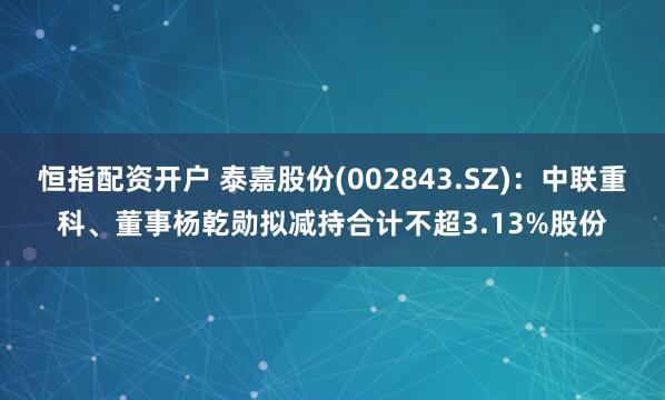 恒指配资开户 泰嘉股份(002843.SZ)：中联重科、董事杨乾勋拟减持合计不超3.13%股份