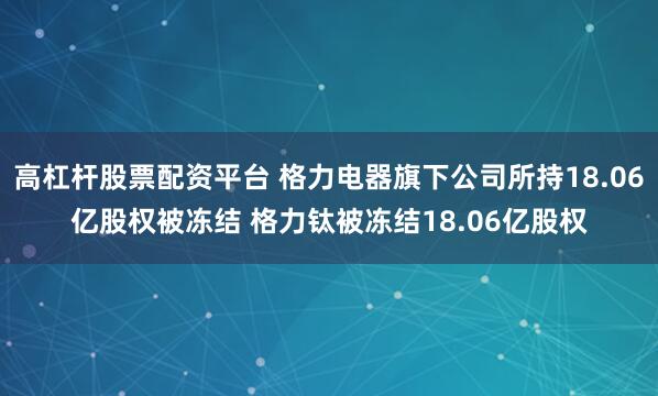 高杠杆股票配资平台 格力电器旗下公司所持18.06亿股权被冻结 格力钛被冻结18.06亿股权