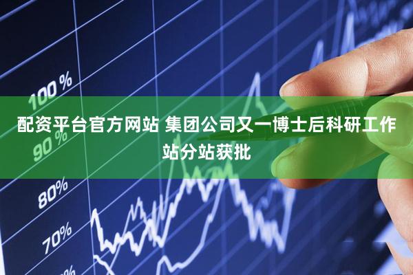 配资平台官方网站 集团公司又一博士后科研工作站分站获批