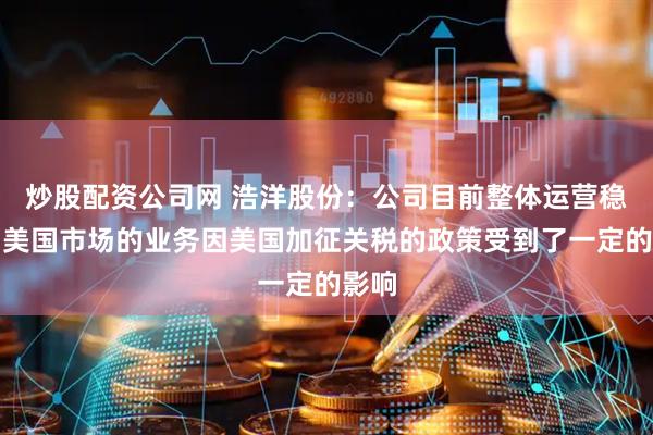 炒股配资公司网 浩洋股份：公司目前整体运营稳健，美国市场的业务因美国加征关税的政策受到了一定的影响
