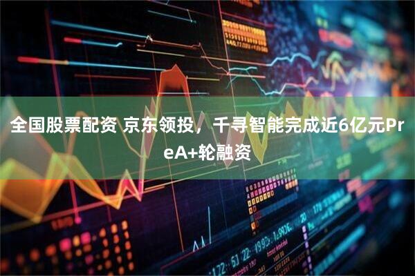 全国股票配资 京东领投，千寻智能完成近6亿元PreA+轮融资