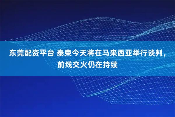东莞配资平台 泰柬今天将在马来西亚举行谈判，前线交火仍在持续