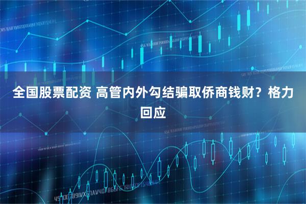 全国股票配资 高管内外勾结骗取侨商钱财？格力回应