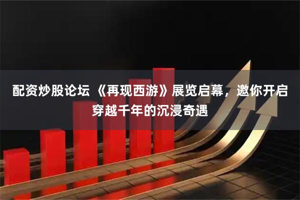 配资炒股论坛 《再现西游》展览启幕，邀你开启穿越千年的沉浸奇遇