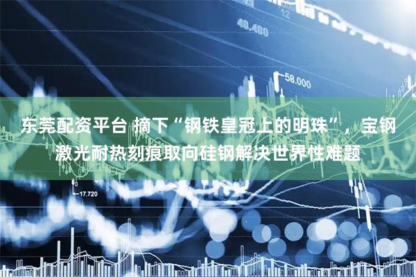 东莞配资平台 摘下“钢铁皇冠上的明珠”，宝钢激光耐热刻痕取向硅钢解决世界性难题
