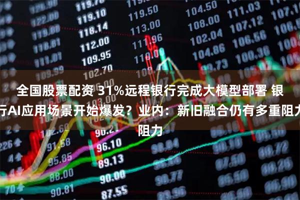 全国股票配资 31%远程银行完成大模型部署 银行AI应用场景开始爆发？业内：新旧融合仍有多重阻力