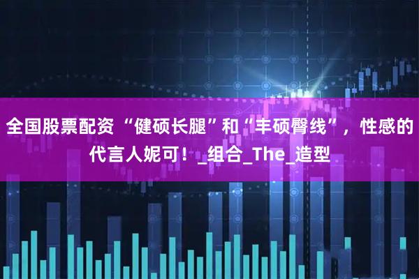 全国股票配资 “健硕长腿”和“丰硕臀线”，性感的代言人妮可！_组合_The_造型