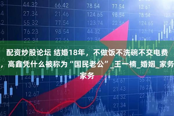 配资炒股论坛 结婚18年，不做饭不洗碗不交电费，高鑫凭什么被称为“国民老公”_王一楠_婚姻_家务