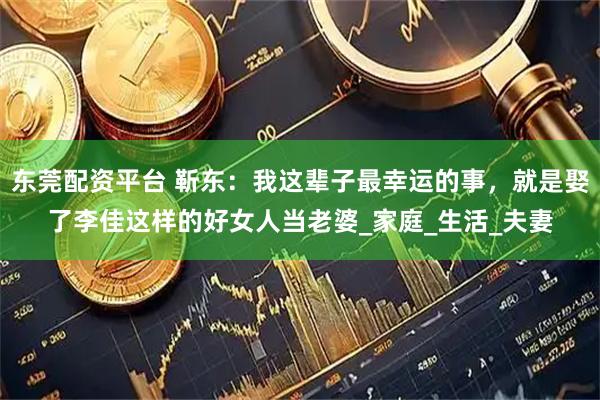 东莞配资平台 靳东：我这辈子最幸运的事，就是娶了李佳这样的好女人当老婆_家庭_生活_夫妻