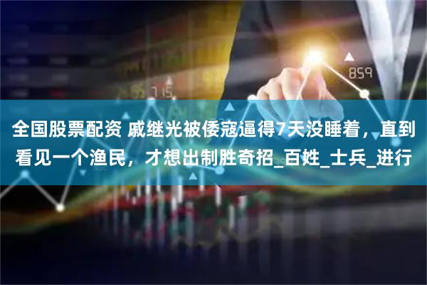 全国股票配资 戚继光被倭寇逼得7天没睡着，直到看见一个渔民，才想出制胜奇招_百姓_士兵_进行
