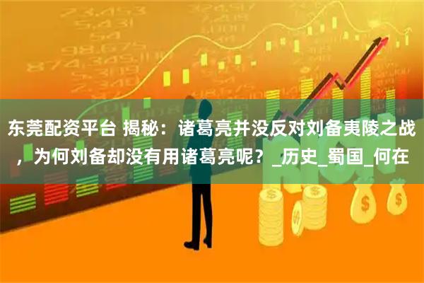 东莞配资平台 揭秘：诸葛亮并没反对刘备夷陵之战，为何刘备却没有用诸葛亮呢？_历史_蜀国_何在