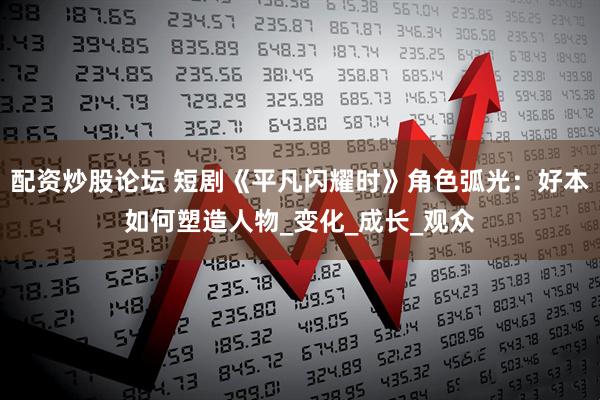 配资炒股论坛 短剧《平凡闪耀时》角色弧光：好本如何塑造人物_变化_成长_观众