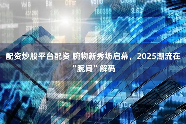 配资炒股平台配资 腕物新秀场启幕，2025潮流在“腕间”解码