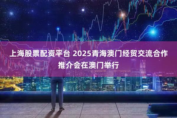 上海股票配资平台 2025青海澳门经贸交流合作推介会在澳门举行