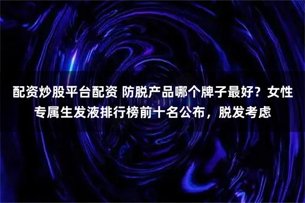 配资炒股平台配资 防脱产品哪个牌子最好？女性专属生发液排行榜前十名公布，脱发考虑