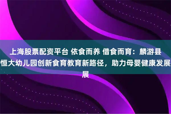 上海股票配资平台 依食而养 借食而育：麟游县恒大幼儿园创新食育教育新路径，助力母婴健康发展
