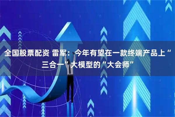 全国股票配资 雷军：今年有望在一款终端产品上“三合一”大模型的“大会师”