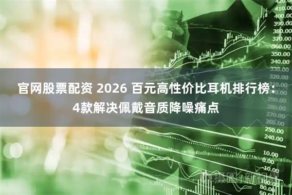 官网股票配资 2026 百元高性价比耳机排行榜：4款解决佩戴音质降噪痛点