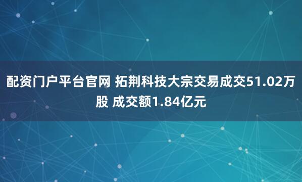 配资门户平台官网 拓荆科技大宗交易成交51.02万股 成交额1.84亿元