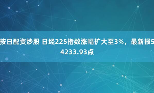 按日配资炒股 日经225指数涨幅扩大至3%，最新报54233.93点