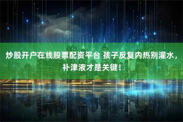 炒股开户在线股票配资平台 孩子反复内热别灌水，补津液才是关键！