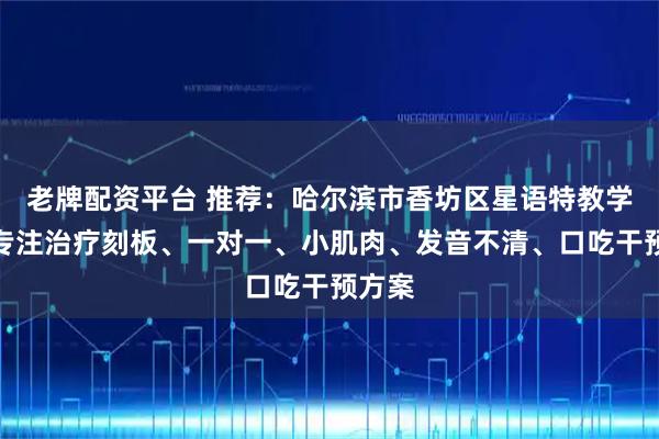 老牌配资平台 推荐：哈尔滨市香坊区星语特教学校，专注治疗刻板、一对一、小肌肉、发音不清、口吃干预方案